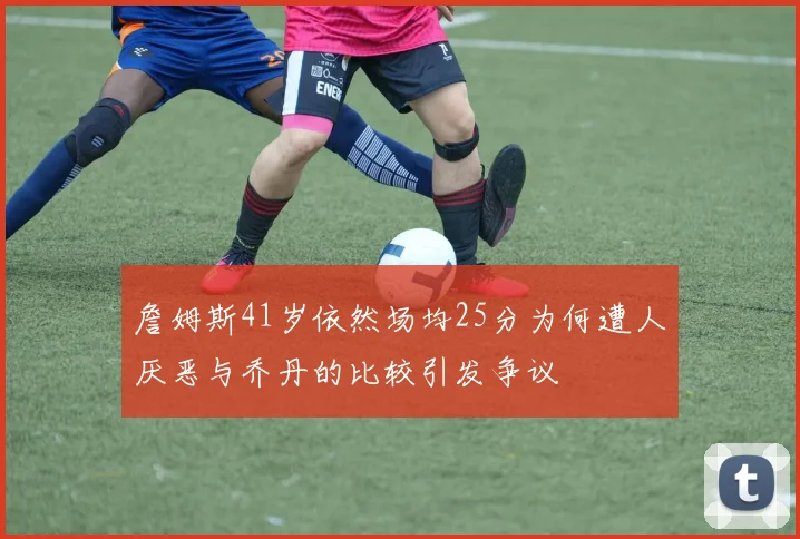詹姆斯41岁依然场均25分为何遭人厌恶与乔丹的比较引发争议
