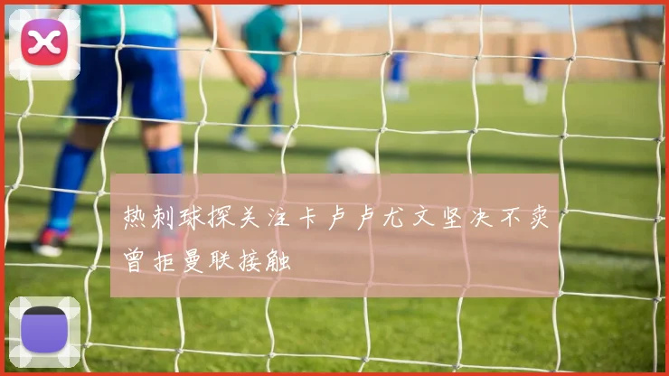热刺球探关注卡卢卢尤文坚决不卖曾拒曼联接触