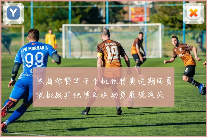 浓眉称赞华子个性独特奥运期间勇敢挑战其他项目运动员展现风采