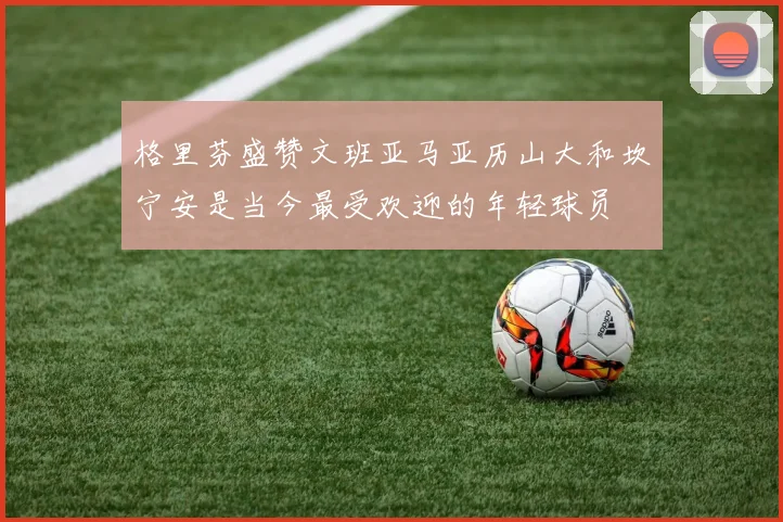 格里芬盛赞文班亚马亚历山大和坎宁安是当今最受欢迎的年轻球员