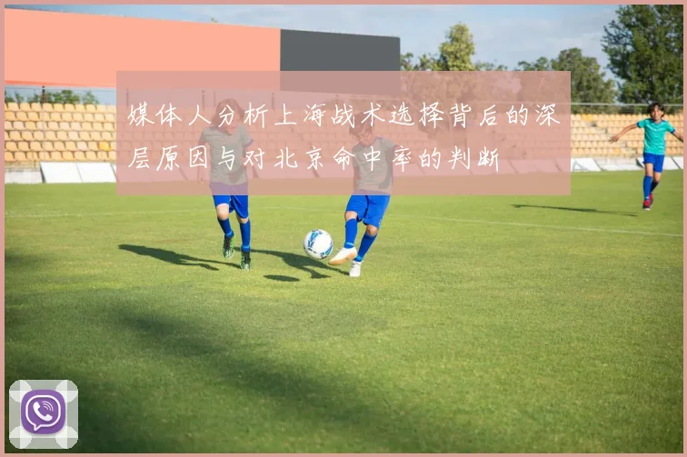 媒体人分析上海战术选择背后的深层原因与对北京命中率的判断