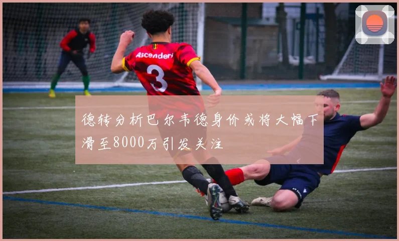 德转分析巴尔韦德身价或将大幅下滑至8000万引发关注