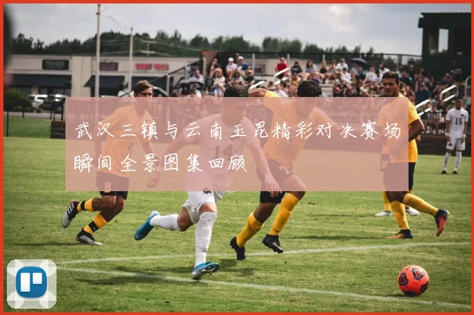 武汉三镇与云南玉昆精彩对决赛场瞬间全景图集回顾
