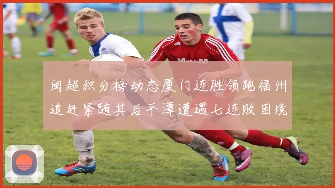 闽超积分榜动态厦门连胜领跑福州追赶紧随其后平潭遭遇七连败困境