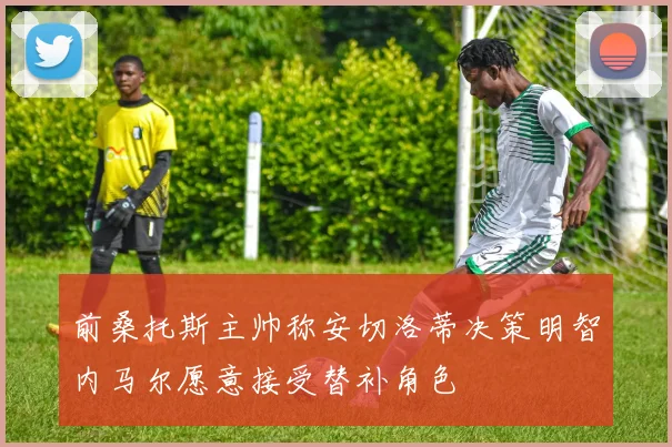 前桑托斯主帅称安切洛蒂决策明智内马尔愿意接受替补角色