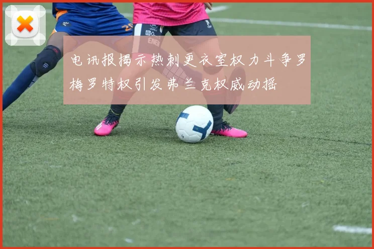 电讯报揭示热刺更衣室权力斗争罗梅罗特权引发弗兰克权威动摇