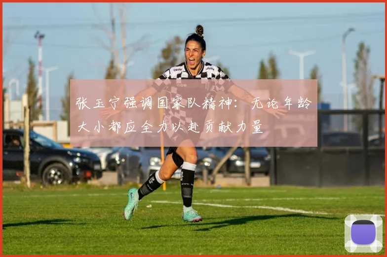 张玉宁强调国家队精神：无论年龄大小都应全力以赴贡献力量