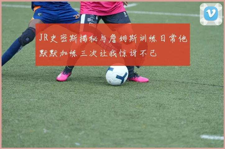 JR史密斯揭秘与詹姆斯训练日常他默默加练三次让我惊讶不已