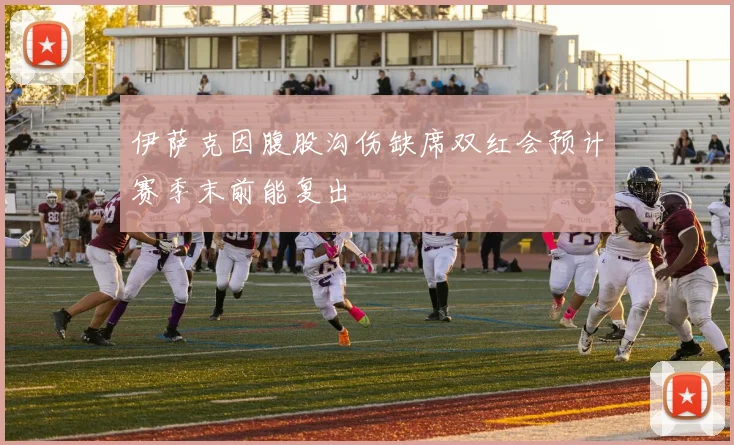 伊萨克因腹股沟伤缺席双红会预计赛季末前能复出