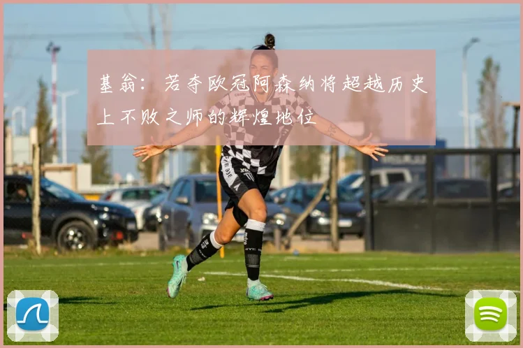 基翁：若夺欧冠阿森纳将超越历史上不败之师的辉煌地位