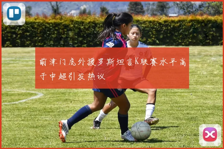前津门虎外援罗斯坦言K联赛水平高于中超引发热议